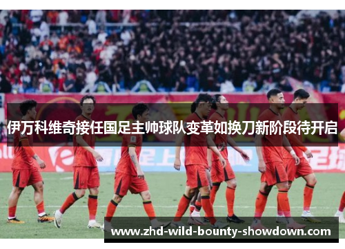 伊万科维奇接任国足主帅球队变革如换刀新阶段待开启